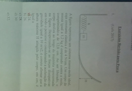 Exercícios Revisão para Prova
1. (Uefs 2017)
A figura representa um sistema massa-mola ideal,
cuja constante elástica é de 4 N/cm. Um corpo de
massa igual a 1,2 kg é empurrado contra a mola.
comprimindo-a de 12.0 cm. Ao ser liberado, o
corpo desliza ao longo da trajetória representada
na figura. Desprezando-se as forças dissipativas
em todo o percurso e considerando a aceleração da
gravidade igual a 10 m/s2. é correto afirmar que a
altura máxima H atingida pelo corpo, em em, é
igual a
a424.
b) 26.
c) 28.
d) 30
e) 32.
