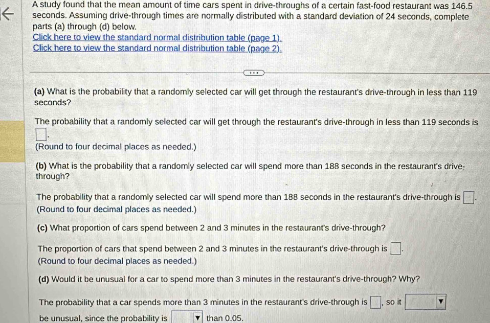 A study found that the mean amount of time cars spent in drive-throughs of a certain fast-food restaurant was 146.5
seconds. Assuming drive-through times are normally distributed with a standard deviation of 24 seconds, complete
parts (a) through (d) below.
Click here to view the standard normal distribution table (page 1).
Click here to view the standard normal distribution table (page 2).
(a) What is the probability that a randomly selected car will get through the restaurant's drive-through in less than 119
seconds?
The probability that a randomly selected car will get through the restaurant's drive-through in less than 119 seconds is
□. 
(Round to four decimal places as needed.)
(b) What is the probability that a randomly selected car will spend more than 188 seconds in the restaurant's drive-
through?
The probability that a randomly selected car will spend more than 188 seconds in the restaurant's drive-through is □. 
(Round to four decimal places as needed.)
(c) What proportion of cars spend between 2 and 3 minutes in the restaurant's drive-through?
The proportion of cars that spend between 2 and 3 minutes in the restaurant's drive-through is □. 
(Round to four decimal places as needed.)
(d) Would it be unusual for a car to spend more than 3 minutes in the restaurant's drive-through? Why?
The probability that a car spends more than 3 minutes in the restaurant's drive-through is □. , so it □
be unusual, since the probability is | than 0.05.