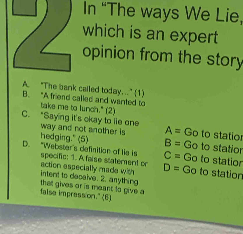 In “The ways We Lie,
which is an expert
opinion from the story
A. “The bank called today…” (1)
B. “A friend called and wanted to
take me to lunch." (2)
C. “Saying it’s okay to lie one
way and not another is
A= Go to statior
hedging." (5)
B= Go to statior
D. “Webster’s definition of lie is C= Go to statior
specific: 1. A false statement or D= Go to station
action especially made with
intent to deceive. 2. anything
that gives or is meant to give a
false impression." (6)