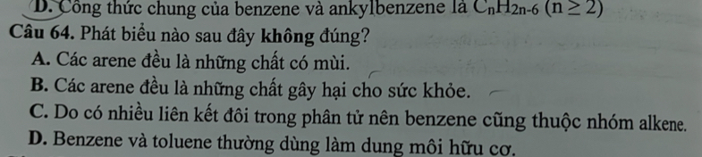 D. Công thức chung của benzene và ankylbenzene là C_nH_2n-6(n≥ 2)
Câu 64. Phát biểu nào sau đây không đúng?
A. Các arene đều là những chất có mùi.
B. Các arene đều là những chất gây hại cho sức khỏe.
C. Do có nhiều liên kết đôi trong phân tử nên benzene cũng thuộc nhóm alkene.
D. Benzene và toluene thường dùng làm dung môi hữu cơ.