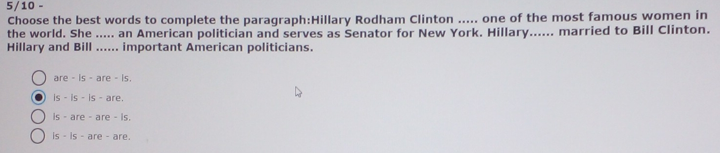 5/10 -
Choose the best words to complete the paragraph:Hillary Rodham Clinton ..... one of the most famous women in
the world. She ..... an American politician and serves as Senator for New York. Hillary...... married to Bill Clinton.
Hillary and Bill ...... important American politicians.
are - is - are - is.
is - is - is - are.
is - are - are - is.
is - is - are - are.