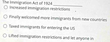 The Immigration Act of 1924
_
Increased immigration restrictions
Finally welcomed more immigrants from new countries
Taxed immigrants for entering the US
Lifted immigration restrictions and let anyone in