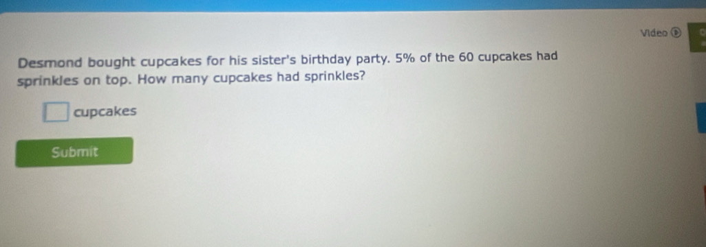 Video 
Desmond bought cupcakes for his sister's birthday party. 5% of the 60 cupcakes had 
sprinkles on top. How many cupcakes had sprinkles? 
cupcakes 
Submit