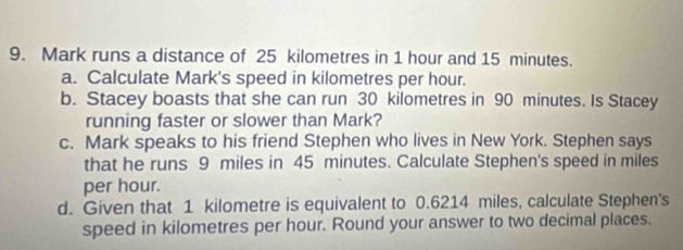 Mark runs a distance of 25 kilometres in 1 hour and 15 minutes. 
a. Calculate Mark's speed in kilometres per hour. 
b. Stacey boasts that she can run 30 kilometres in 90 minutes. Is Stacey 
running faster or slower than Mark? 
c. Mark speaks to his friend Stephen who lives in New York. Stephen says 
that he runs 9 miles in 45 minutes. Calculate Stephen's speed in miles
per hour. 
d. Given that 1 kilometre is equivalent to 0.6214 miles, calculate Stephen's 
speed in kilometres per hour. Round your answer to two decimal places.