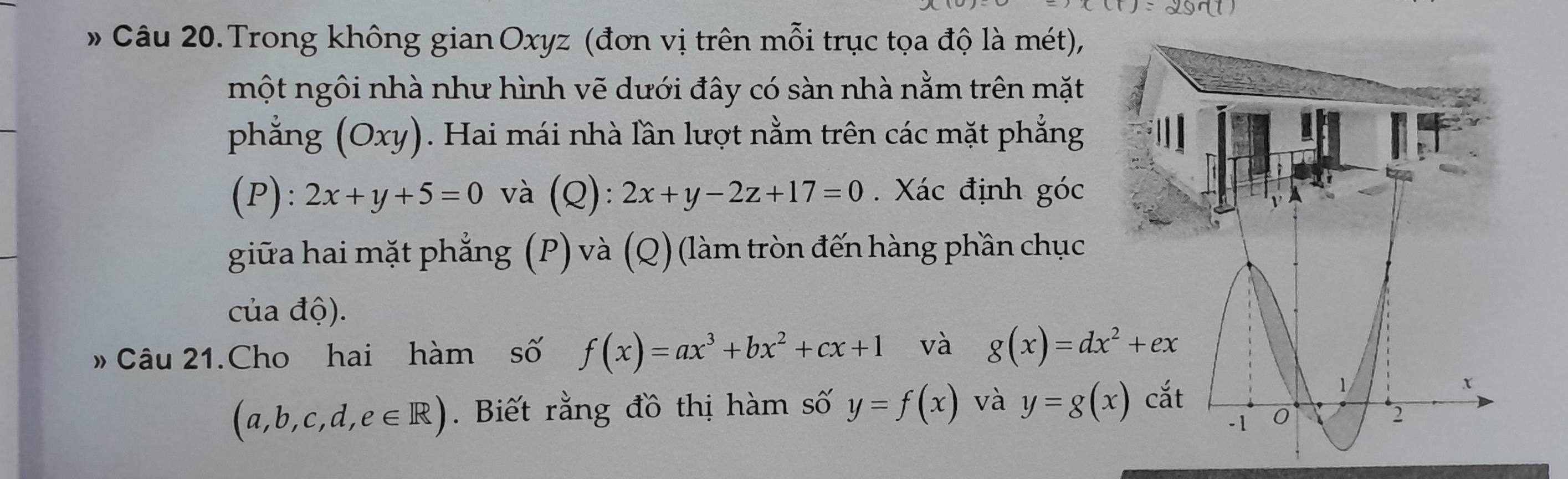 Trong không gian Oxyz (đơn vị trên mỗi trục tọa độ là mét), 
một ngôi nhà như hình vẽ dưới đây có sàn nhà nằm trên mặt 
phẳng (Oxy). Hai mái nhà lần lượt nằm trên các mặt phẳng 
(P): 2x+y+5=0 và (Q): 2x+y-2z+17=0. Xác định góc 
giữa hai mặt phẳng (P) và (Q) (làm tròn đến hàng phần chục 
của độ). 
» Câu 21.Cho hai hàm số f(x)=ax^3+bx^2+cx+1 và g(x)=dx^2+ex
(a,b,c,d,e∈ R). Biết rằng đồ thị hàm số y=f(x) và y=g(x) cắt