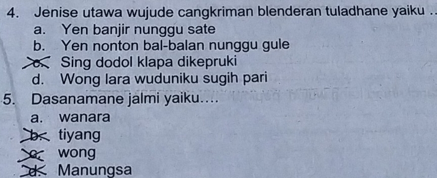 Jenise utawa wujude cangkriman blenderan tuladhane yaiku .
a. Yen banjir nunggu sate
b. Yen nonton bal-balan nunggu gule
Sing dodol klapa dikepruki
d. Wong lara wuduniku sugih pari
5. Dasanamane jalmi yaiku….
a. wanara
b tiyang
wong
d. Manungsa