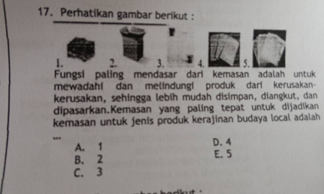 Perhatikan gambar berikut :
1.
2.
3. 4. 5.
Fungsi paling mendasar dari kemasan adalah untuk
mewadahi dan melindungi produk dari kerusakan-
kerusakan, sehingga lebih mudah disimpan, diangkut, dan
dipasarkan.Kemasan yang paling tepat untuk dijadikan
kemasan untuk jenis produk kerajinan budaya local adalah
..
A. 1
D. 4
B. 2
E. 5
C. 3