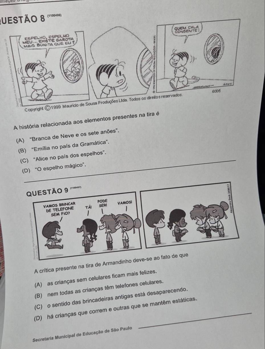 a a çã o 
uestão 8 (1100406)
Cop
A história relacionada aos elementos presentes na tira é
(A) “Branca de Neve e os sete anões”.
(B) “Emília no país da Gramática”.
(C) “Alice no país dos espelhos”.
(D) “O espelho mágico”.
A crítica presente na tira de Arm
(A) as crianças sem celulares ficam mais felizes.
(B) nem todas as crianças têm telefones celulares.
(C) o sentido das brincadeiras antigas está desaparecendo.
(D) há crianças que correm e outras que se mantêm estáticas.
Secretaria Municipal de Educação de São Paulo