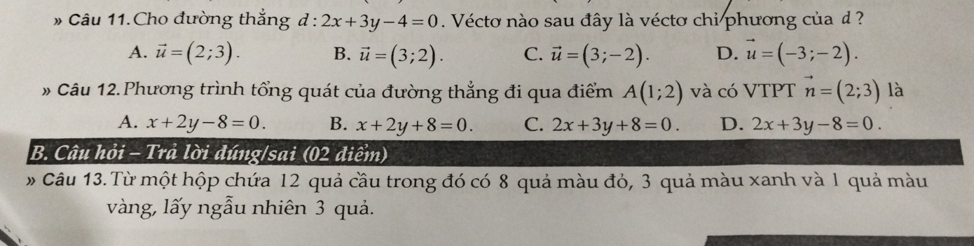 » Câu 11.Cho đường thắng d : 2x+3y-4=0. Véctơ nào sau đây là véctơ chi phương của d ?
A. vector u=(2;3). B. vector u=(3;2). C. vector u=(3;-2). D. vector u=(-3;-2). 
# Câu 12.Phương trình tổng quát của đường thẳng đi qua điểm A(1;2) và có VTPT vector n=(2;3) là
A. x+2y-8=0. B. x+2y+8=0. C. 2x+3y+8=0. D. 2x+3y-8=0. 
B. Câu hỏi - Trả lời đúng/sai (02 điểm)
# Câu 13.Từ một hộp chứa 12 quả cầu trong đó có 8 quả màu đỏ, 3 quả màu xanh và 1 quả màu
vàng, lấy ngẫu nhiên 3 quả.