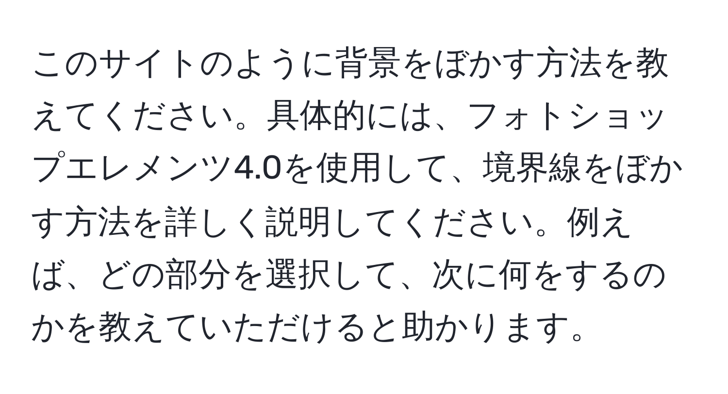 このサイトのように背景をぼかす方法を教えてください。具体的には、フォトショップエレメンツ4.0を使用して、境界線をぼかす方法を詳しく説明してください。例えば、どの部分を選択して、次に何をするのかを教えていただけると助かります。