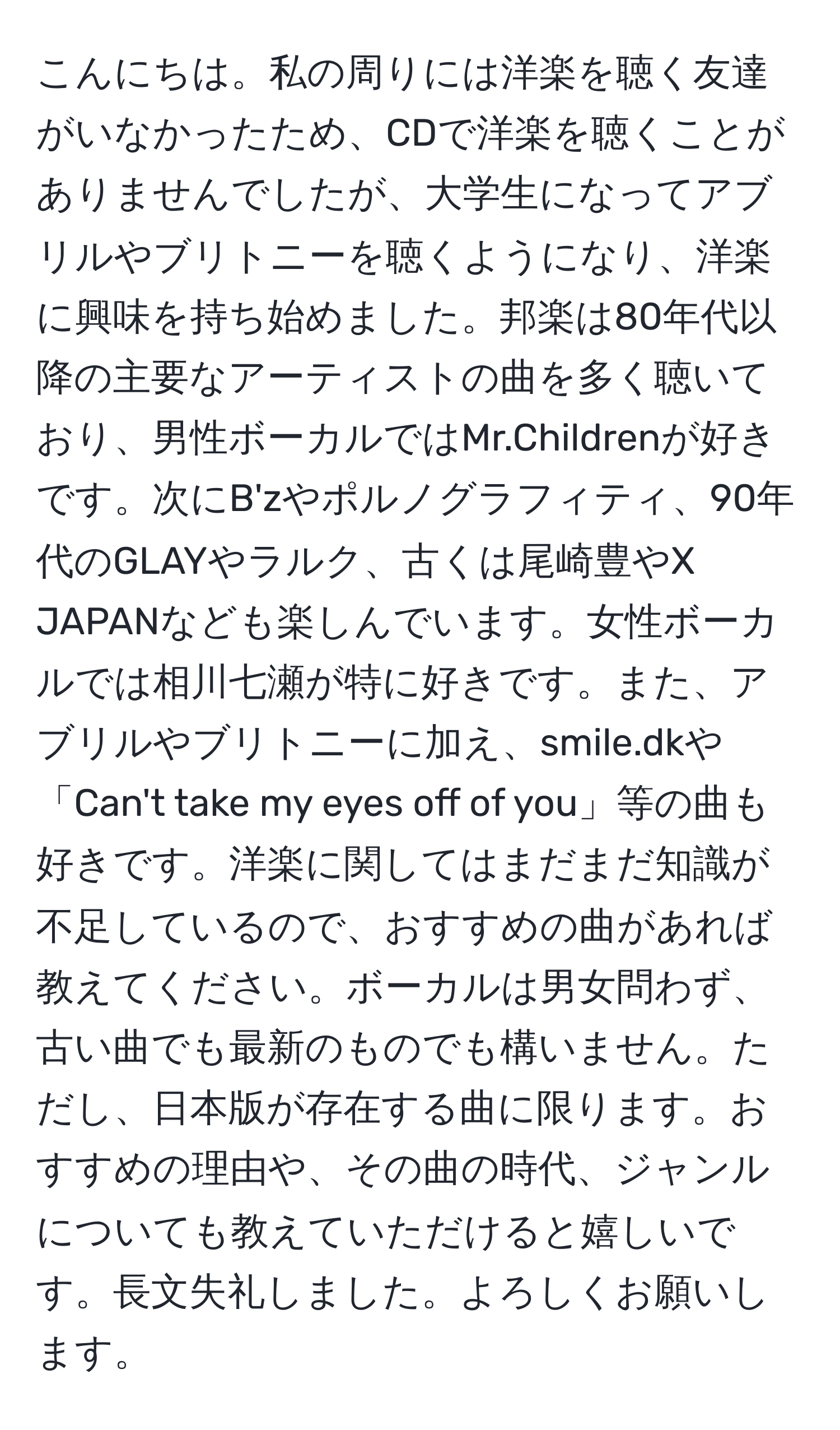 こんにちは。私の周りには洋楽を聴く友達がいなかったため、CDで洋楽を聴くことがありませんでしたが、大学生になってアブリルやブリトニーを聴くようになり、洋楽に興味を持ち始めました。邦楽は80年代以降の主要なアーティストの曲を多く聴いており、男性ボーカルではMr.Childrenが好きです。次にB'zやポルノグラフィティ、90年代のGLAYやラルク、古くは尾崎豊やX JAPANなども楽しんでいます。女性ボーカルでは相川七瀬が特に好きです。また、アブリルやブリトニーに加え、smile.dkや「Can't take my eyes off of you」等の曲も好きです。洋楽に関してはまだまだ知識が不足しているので、おすすめの曲があれば教えてください。ボーカルは男女問わず、古い曲でも最新のものでも構いません。ただし、日本版が存在する曲に限ります。おすすめの理由や、その曲の時代、ジャンルについても教えていただけると嬉しいです。長文失礼しました。よろしくお願いします。