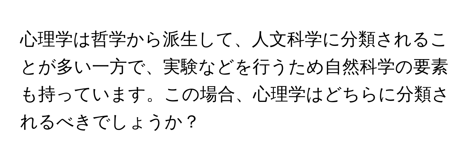 心理学は哲学から派生して、人文科学に分類されることが多い一方で、実験などを行うため自然科学の要素も持っています。この場合、心理学はどちらに分類されるべきでしょうか？