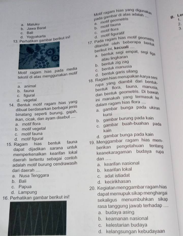 Motif ragam hias yang digunakan
pada gambar di atas adalah ... B. Le
a. motif geometris
1 .
a. Maluku 2.
c. motif flora b. motif fauna
b. Jawa Barat 3.
c. Bali
d. Yogyakarta
1tikan gambar berikut ini! d. motif figuratif
17. Pada ragam hias motif geometris
ditandai oleh beberapa bentuk
berikut ini, kecuali ....
a. bentuk segi empat, segi tiga
atau lingkaran
Motif ragam hias pa media b. bentuk zig zag
c. bentuk manusia
tekstil di atas menggunakan motif d. bentuk garis silang
18. Ragam hias merupakan karya seni
a. animal rupa yang diambil dari bentuk
b. fauna bentuk flora, fauna, manusia
c. figural dan bentuk geometris. Di bawah
d. vegetal
14. Bentuk motif ragam hias yang ini manakah yang termasuk k
dibuat berdasarkan berbagai jenis dalam ragam hias flora ....
binatang seperti burung, gajah, a. gambar bunga pada ukiran
ikan, cicak, dan ayam disebut .... kursi
a. motif flora b. gambar burung pada kain
b. motif vegetal c. gambar buah-buahan pada
c. motif fauna kain
d. motif figural d. gambar bunga pada kain
15. Ragam hias bentuk fauna 19. Menggambar ragam hias mem-
dapat dijadikan sarana untuk berikan pengetahuan tentang
memperkenalkan kearifan lokal keanekaragaman budaya rupa
daerah tertentu sebagai contoh dan ....
adalah motif burung cendrawasih a. kearifan nasional
dari daerah ....
b. kearifan lokal
a. Nusa Tenggara c. adat istiadat
b. Bali
d. kecirikhasan
c. Papua
20. Kegiatan menggambar ragam hias
d. Lampung
16. Perhatikan gambar berikut ini! dapat memupuk sikap menghargai
sekaligus menumbuhkan sikap
rasa tanggung jawab terhadap ....
a. budaya asing
b. keamanan nasional
c. kelestarian budaya
d. kelangsungan kebudayaan