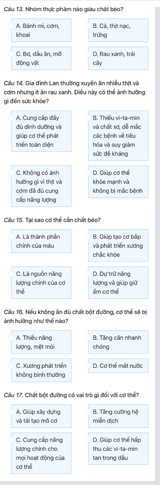 Cầu 13. Nhóm thực phâm nào giàu chất béo?
A. Bánh mì, cơm, B. Cá, thịt nạc,
khoai trứng
C. Bơ, dầu ăn, mỡ D. Rau xanh, trái
động vật cây
Câu 14. Gia đình Lan thường xuyên ăn nhiều thịt và
cơm nhưng ít ăn rau xanh. Điều này có thể ành hường
gì đến sức khòe?
A. Cung cấp đầy B. Thiếu vi-ta-min
đù dinh dưỡng và và chất xơ, dễ mắc
giúp cơ thể phát các bệnh về tiêu
triển toàn diện hóa và suy giảm
sức đề kháng
C. Không có ảnh D. Giúp cơ thể
hưởng gì vì thịt và khỏe mạnh và
cơm đã đù cung không bị mắc bệnh
cấp năng lượng
Câu 15. Tại sao cơ thể cần chất béo?
A. Là thành phần B. Giúp tạo cơ bắp
chính của máu và phát triển xương
chắc khỏe
C. Là nguồn năng D. Dự trữ năng
lượng chính của cơ lượng và giúp giữ
thể ấm cơ thể
Câu 16. Nếu không ăn đù chất bột đường, cơ thể sẽ bị
ảnh hường như thế nào?
A. Thiếu năng B. Tăng cân nhanh
lượng, mệt mỏi chóng
C. Xương phát triển D. Cơ thể mất nước
không bình thường
Câu 17. Chất bột đường có vai trò gì đối với cơ thể?
A. Giúp xây dựng B. Tăng cường hệ
và tái tạo mô cơ miễn dịch
C. Cung cấp năng D. Giúp cơ thể hấp
lượng chính cho thu các vi-ta-min
mọi hoạt động của tan trong dầu
cơ thể