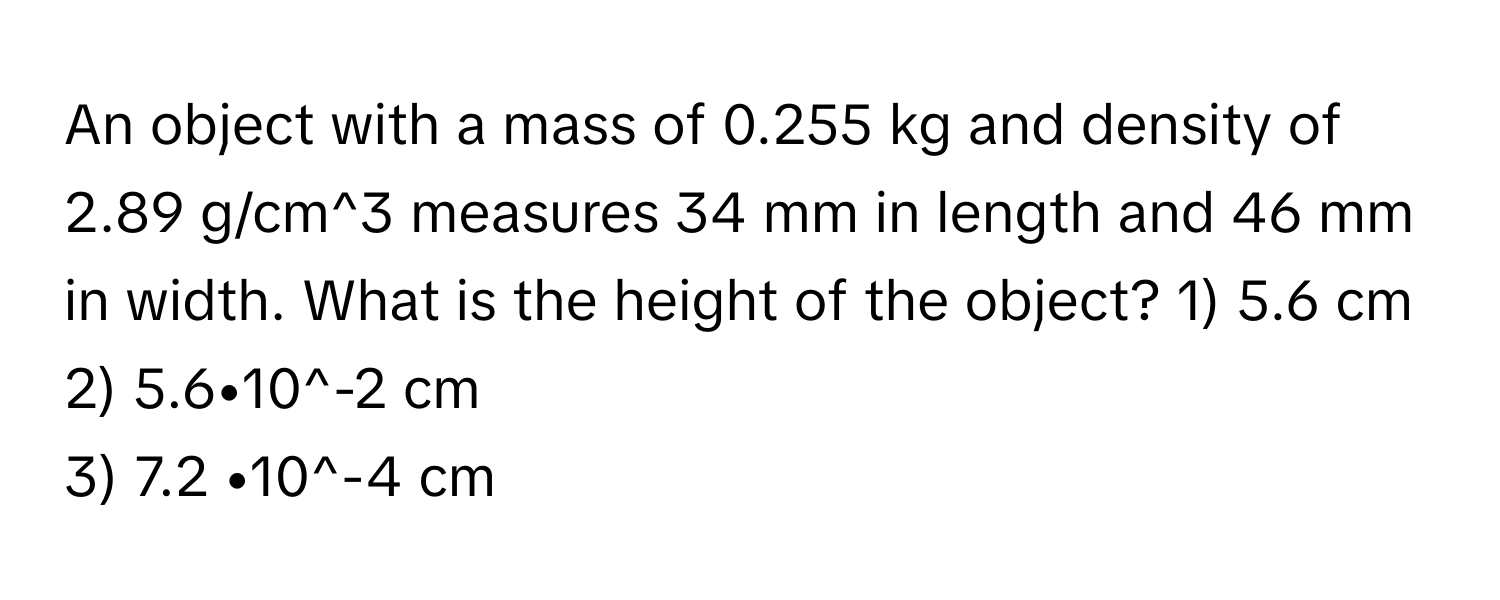 An object with a mass of 0.255 kg and density of 2.89 g/cm^3 measures 34 mm in length and 46 mm in width. What is the height of the object?   1) 5.6 cm
2) 5.6•10^-2 cm
3) 7.2 •10^-4 cm