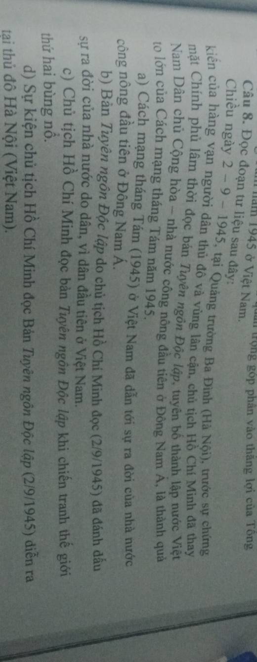 tần trọng góp phân vào thăng lợi của Tông 
1 năm 1945 ở Việt Nam. 
Câu 8. Đọc đoạn tư liệu sau đây: 
Chiều ngày 2 - 9 - 1945, tại Quảng trường Ba Đình (Hà Nội), trước sự chứng 
kiển của hàng vạn người dân thủ đô và vùng lân cận, chủ tịch Hồ Chí Minh đã thay 
mặt Chính phủ lâm thời đọc bán Tuyên ngôn Độc lập, tuyên bố thành lập nước Việt 
Nam Dân chủ Cộng hòa - nhà nước công nông đầu tiên ở Đông Nam Á, là thành quả 
to lớn của Cách mạng tháng Tám năm 1945. 
a) Cách mạng tháng Tám (1945) ở Việt Nam đã dẫn tới sự ra đời của nhà nước 
công nông đầu tiên ở Đông Nam Á. 
b) Bàn Tuyên ngôn Độc lập do chủ tịch Hồ Chí Minh đọc (2/9/1945) đã đánh đấu 
sự ra đời của nhà nước do dân, vì dân đầu tiên ở Việt Nam. 
c) Chủ tịch Hồ Chí Minh đọc bản Tuyên ngôn Độc lập khi chiến tranh thế giới 
thứ hai bùng nổ. 
d) Sự kiện chủ tịch Hồ Chí Minh đọc Bản Tuyên ngôn Độc lập (2/9/1945) diễn ra 
tại thủ đô Hà Nội (Việt Nam).