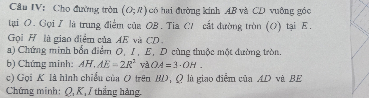 Câu IV: Cho đường tròn (O;R) có hai đường kính AB và CD vuông góc 
tại O. Gọi I là trung điểm của OB. Tia CI cắt đường tròn (O) tại Ε. 
Gọi H là giao điểm của AE và CD. 
a) Chứng minh bốn điểm O, I , E, D cùng thuộc một đường tròn. 
b) Chứng minh: AH.AE=2R^2 và OA=3· OH. 
c) Gọi K là hình chiếu của O trên BD, Q là giao điểm của AD và BE
Chứng minh: Q, K, I thắng hàng.