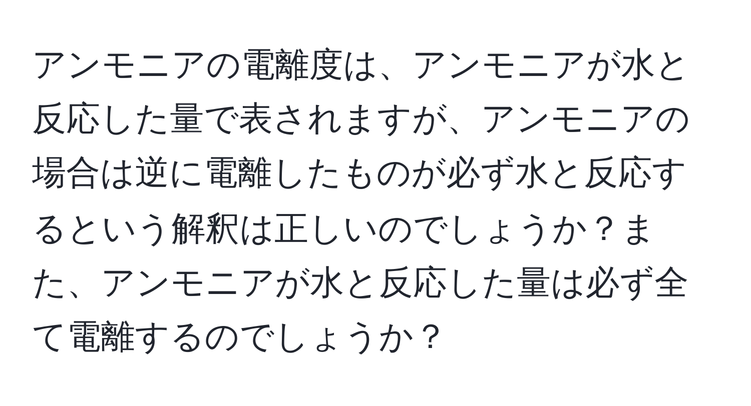 アンモニアの電離度は、アンモニアが水と反応した量で表されますが、アンモニアの場合は逆に電離したものが必ず水と反応するという解釈は正しいのでしょうか？また、アンモニアが水と反応した量は必ず全て電離するのでしょうか？