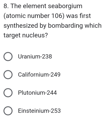 The element seaborgium
(atomic number 106) was first
synthesized by bombarding which
target nucleus?
Uranium- 238
Californium- 249
Plutonium- 244
Einsteinium- 253