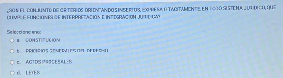 ¿SON EL CONJUNTO DE CRITERIOS ORIENTANDOS INSERTOS, EXPRESA O TACITAMENTE, EN TODO SISTENA JURIDICO, QUE
CUMPLE FUNCIONES DE INTERPRETACION E INTEGRACION JURIDICA?
Seleccione una:
a. CONSTITUCION
b. PRICIPIOS GENERALES DEL DERECHO
c. ACTOS PROCESALES
d. LEYES