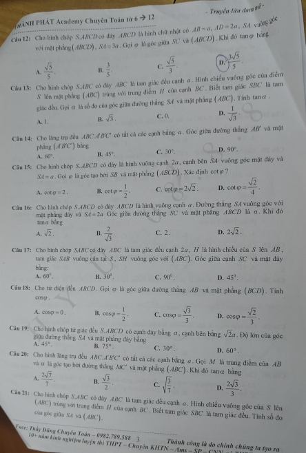 HẢNH PHÁT Academy Chuyên Toán từ 6 → 12 - Truyền lửa đam mwidehat t-
Câu 12: Cho hình chóp S.ABCD có đảy ABCD là hình chữ nhật có AB=a,AD=2a SA valng góc
với mặt phẳng (ABCD), SA=3a.Gọiφ là góc giữa SC và (ABCD). Khi đó tanφ bằng
A.  sqrt(5)/5 . B.  3/5 . C.  sqrt(5)/3 . D. ) 3sqrt(5)/5 .
Câu 13: Cho hình chóp S.ABC có đây ABC là tam giác đều cạnh σ. Hình chiếu vuống gốc của điểm
S lên mặt phẳng (ABC) trùng với trung điểm H của cạnh BC. Biết tam giác SBC là tam
giác đều. Gọi & là số đo của góc giữa đường thắng SA và mặt phẳng (ABC). Tính tanα .
A. 1. B. sqrt(3). C. 0. D.  1/sqrt(3) .
Câu 14: Cho lăng trụ đều . ABC.A'B'C' có tất cả các cạnh bằng 2. Góc giữa đường thắng AB' và mật
pháng (A'B'C' ) bằng
A. 60°. B. 45°. C. 30°. D. 90°.
Câu 15: Cho hình chóp S.ABCD có đảy là hình vuỡng cạnh 2a, cạnh bên SA-vuỡng gốc mặt đây và
SA=a Gọi φ là góc tạo bởi SB và mật phẳng (ABCD). Xác định cotợ ?
A. cot varphi =2. B. cot varphi = 1/2 . C. cot varphi =2sqrt(2). D. cot varphi = sqrt(2)/4 .
Câu 16: Cho hình chóp S.ABCD có đây ABCD là hình vuông cạnh a, Đường thẳng SA vuông gốc với
mặt phẳng đây và SA=2a Góc giữu đường thắng SC và mặt phẳng ABCD là α, Khi đó
tanα bǎng
A. sqrt(2). B.  2/sqrt(3) . C. 2 . D. 2sqrt(2).
Câu 17: Cho hình chóp SABC có đây ABC là tam giác đều cạnh 2a, H là hình chiếu của S lên AB,
tam giác SAB vuông cân tại S, SH vuông góc với (ABC). Góc giữa cạnh SC và mặt đây
bằng:
A. 60°, B. 30°. C. 90°. D. 45°.
Câu 18: Cho tử điện đều ABCD. Gọi φ là góc giữa đường thẳng AB và mặt phẳng (BCD). Tính
cosφ .
A. cos varphi =0. B. cos varphi = 1/2 . C. cos varphi = sqrt(3)/3 . D, cos varphi = sqrt(2)/3 .
Câu 19: Cho hình chóp tứ giác đều S.ABCD có cạnh đây bằng σ, cạnh bên bằng sqrt(2)a Độ lớn của góc
giữa đường thắng S4 và mặt phẳng đây bằng
A. 45°. B. 75°. C. 30°. D. 60°.
Câu 20: Cho hình lăng trụ đều ABCA'' B'C' có tắt cả các cạnh bằng #. Gọi M là trung điểm của AB
và α là góc tạo bởi đường thắng MC^+ và mặt phẳng (ABC), Khi đỏ tanα bằng
A.  2sqrt(7)/7 . B.  sqrt(3)/2 , C. sqrt(frac 3)7· D.  2sqrt(3)/3 .
Câu 21: Cho hình chóp S.ABC có đây ABC là tam giác đều cạnh a. Hình chiều vuông góc của S lên
(ABC) trùng với trung điểm H của cạnh BC . Biết tam giác SBC là tam giác đều. Tính số đo
của góc gifra SA vá (ABC).
Foce: Thầy Đũng Chuyên Toán - 0982.789,588 3  Thành công là do chỉnh chủng ta tạo ra
IQ+ năm kinh nghiệm luyện thủ THPT-C Tuyên HTN-  Ar
S
B=CP