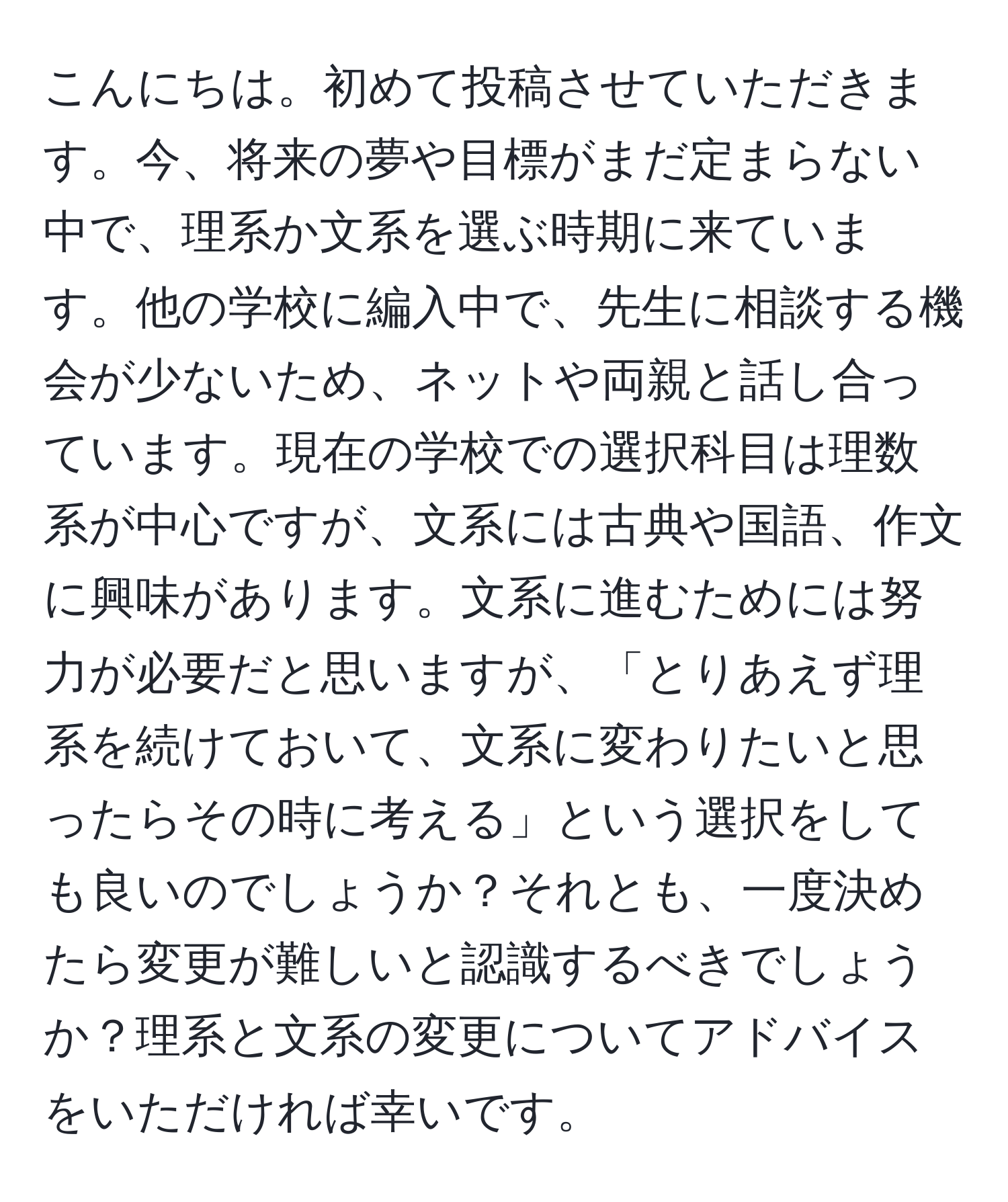 こんにちは。初めて投稿させていただきます。今、将来の夢や目標がまだ定まらない中で、理系か文系を選ぶ時期に来ています。他の学校に編入中で、先生に相談する機会が少ないため、ネットや両親と話し合っています。現在の学校での選択科目は理数系が中心ですが、文系には古典や国語、作文に興味があります。文系に進むためには努力が必要だと思いますが、「とりあえず理系を続けておいて、文系に変わりたいと思ったらその時に考える」という選択をしても良いのでしょうか？それとも、一度決めたら変更が難しいと認識するべきでしょうか？理系と文系の変更についてアドバイスをいただければ幸いです。