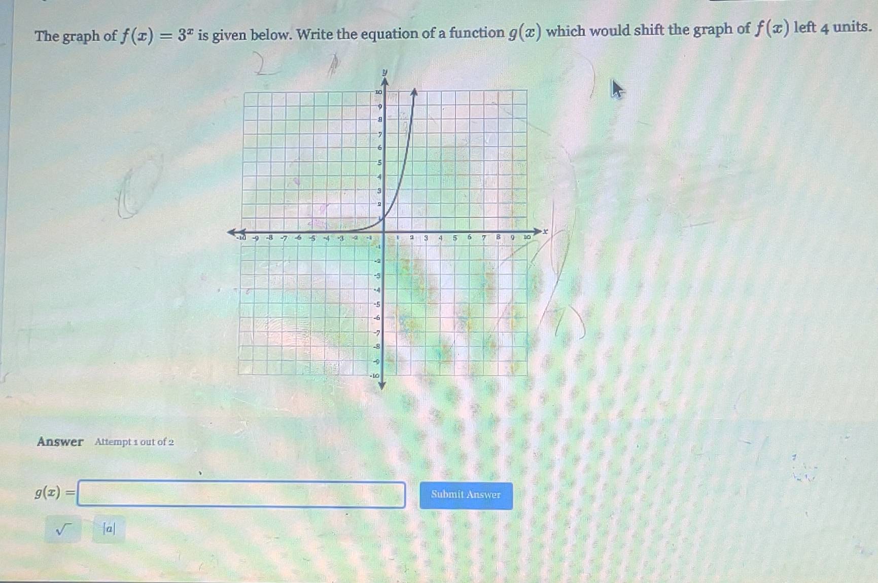 The graph of f(x)=3^x is given below. Write the equation of a function g(x) which would shift the graph of f(x) left 4 units. 
Answer Attempt 1 out of 2
g(x)=
Submit Answer 
sqrt() |a|