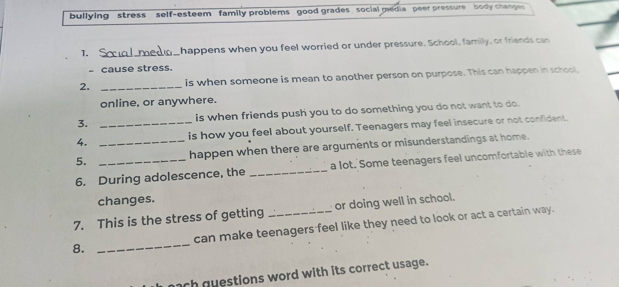 bullying stress self-esteem family problems good grades , social media peer pressure body changes 
1._ happens when you feel worried or under pressure. School, family, or friends can 
- cause stress. 
2. _is when someone is mean to another person on purpose. This can happen in school, 
online, or anywhere. 
3. is when friends push you to do something you do not want to do. 
4. _is how you feel about yourself. Teenagers may feel insecure or not confident. 
5. __happen when there are arguments or misunderstandings at home. 
6. During adolescence, the _a lot. Some teenagers feel uncomfortable with these 
changes. 
7. This is the stress of getting _or doing well in school. 
_ 
can make teenagers feel like they need to look or act a certain way. 
8. 
nch q uestions word with its correct usage.