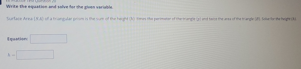 Le Practice rest Question 20 
Write the equation and solve for the given variable. 
Surface Area (SA) of a triangular prism is the sum of the height (ん) times the perimeter of the triangle (p) and twice the area of the triangle (B). Solve for the height (h). 
Equation: □
h=□