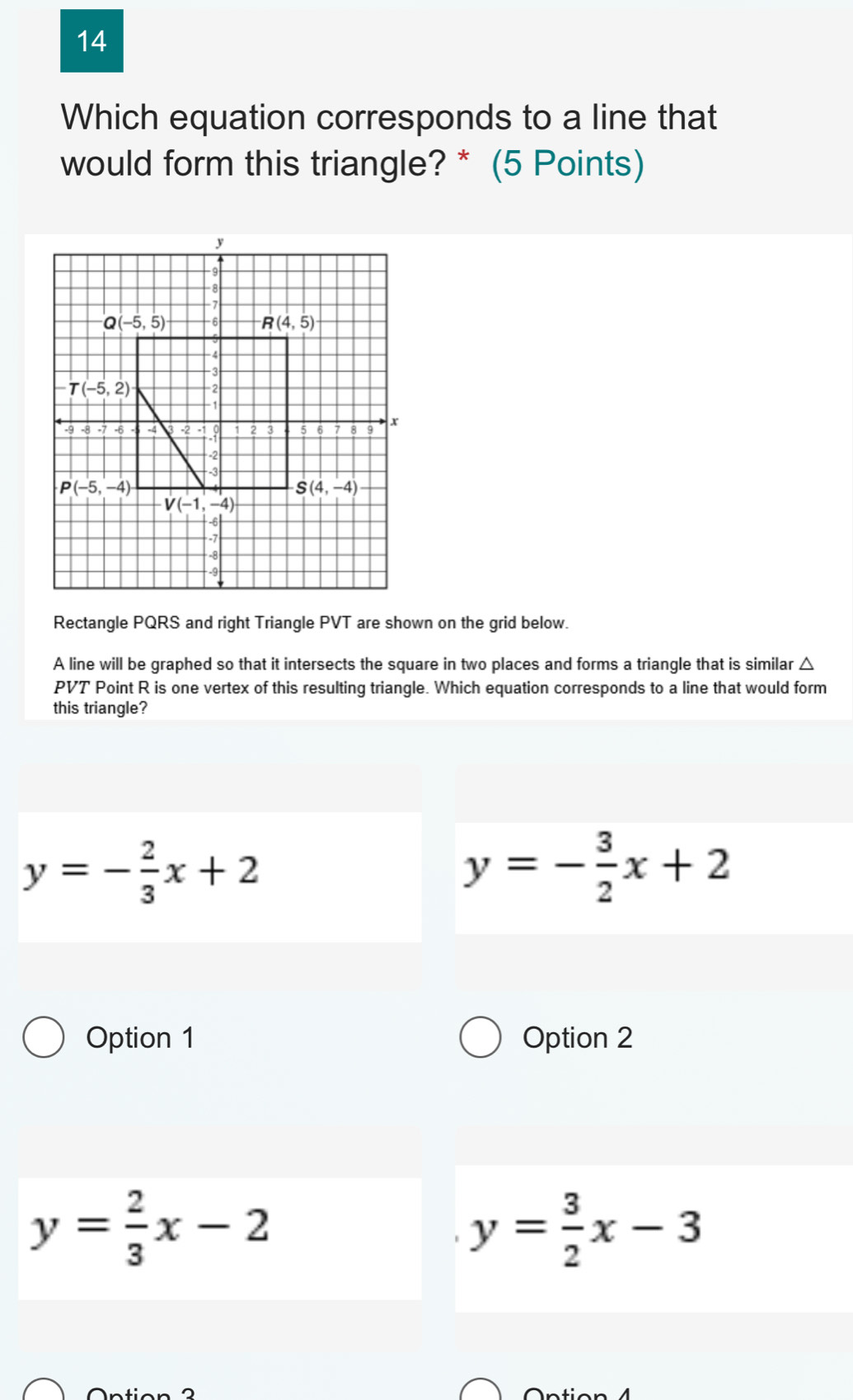 Which equation corresponds to a line that
would form this triangle? * (5 Points)
Rectangle PQRS and right Triangle PVT are shown on the grid below.
A line will be graphed so that it intersects the square in two places and forms a triangle that is similar △
PVT Point R is one vertex of this resulting triangle. Which equation corresponds to a line that would form
this triangle?
y=- 2/3 x+2
y=- 3/2 x+2
Option 1 Option 2
y= 2/3 x-2
y= 3/2 x-3