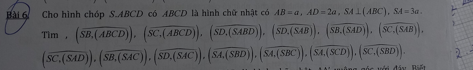 Cho hình chóp S. ABCD có ABCD là hình chữ nhật có AB=a, AD=2a, SA⊥ (ABC), SA=3a. 
Tim, (overline SB,(ABCD)),(overline SC,(ABCD)), (overline SD,(SABD)), (overline SD,(SAB)), (overline SB,(SAD)), (overline SC,(SAB)),
(overline SC,(SAD)), (overline SB,(SAC)), (overline SD,(SAC)), (overline SA,(SBD)), (overline SA,(SBC)), (overline SA,(SCD)), (overline SC,(SBD)). 
với đáy Biết