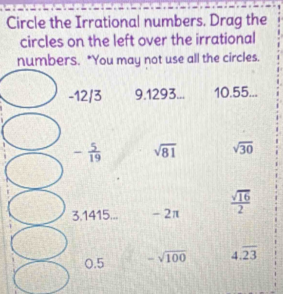 Circle the Irrational numbers. Drag the
circles on the left over the irrational
numbers. *You may not use all the circles.
9.1293... 10.55...
sqrt(81)
sqrt(30)
- 2π
 sqrt(16)/2 
-sqrt(100) 4.overline 23