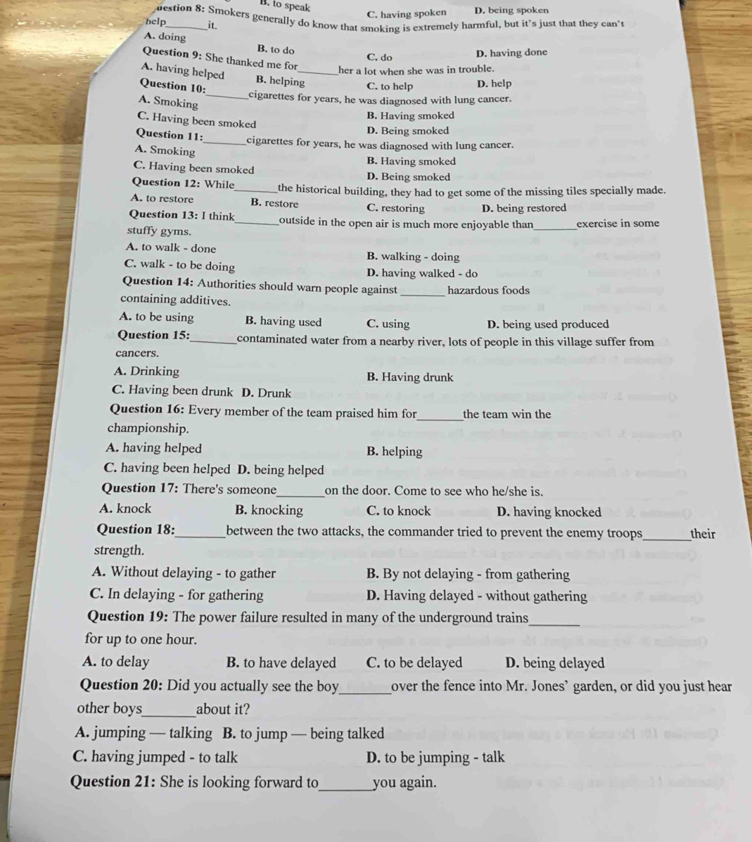 B. to speak
C. having spoken D. being spoken
help destion 8: Smokers generally do know that smoking is extremely harmful, but it's just that they can’t
_it.
A. doing B. to do
C. do D. having done
Question 9: She thanked me for
her a lot when she was in trouble.
A. having helped B. helping_ C. to help D. help
Question 10:
_cigarettes for years, he was diagnosed with lung cancer.
A. Smoking
B. Having smoked
C. Having been smoked
D. Being smoked
Question 11:_ cigarettes for years, he was diagnosed with lung cancer.
A. Smoking
B. Having smoked
C. Having been smoked D. Being smoked
Question 12: While_ the historical building, they had to get some of the missing tiles specially made.
A. to restore B. restore C. restoring D. being restored
Question 13: I think _outside in the open air is much more enjoyable than _exercise in some
stuffy gyms.
A. to walk - done B. walking - doing
C. walk - to be doing D. having walked - do
Question 14: Authorities should warn people against _hazardous foods
containing additives.
A. to be using B. having used C. using D. being used produced
Question 15:_ contaminated water from a nearby river, lots of people in this village suffer from
cancers.
A. Drinking B. Having drunk
C. Having been drunk D. Drunk
Question 16: Every member of the team praised him for_ the team win the
championship.
A. having helped B. helping
C. having been helped D. being helped
Question 17: There's someone_ on the door. Come to see who he/she is.
A. knock B. knocking C. to knock D. having knocked
Question 18:_ between the two attacks, the commander tried to prevent the enemy troops_ their
strength.
A. Without delaying - to gather B. By not delaying - from gathering
C. In delaying - for gathering D. Having delayed - without gathering
_
Question 19: The power failure resulted in many of the underground trains
for up to one hour.
A. to delay B. to have delayed C. to be delayed D. being delayed
Question 20: Did you actually see the boy_ over the fence into Mr. Jones’ garden, or did you just hear
other boys_ about it?
A. jumping — talking B. to jump — being talked
C. having jumped - to talk D. to be jumping - talk
Question 21: She is looking forward to_ you again.