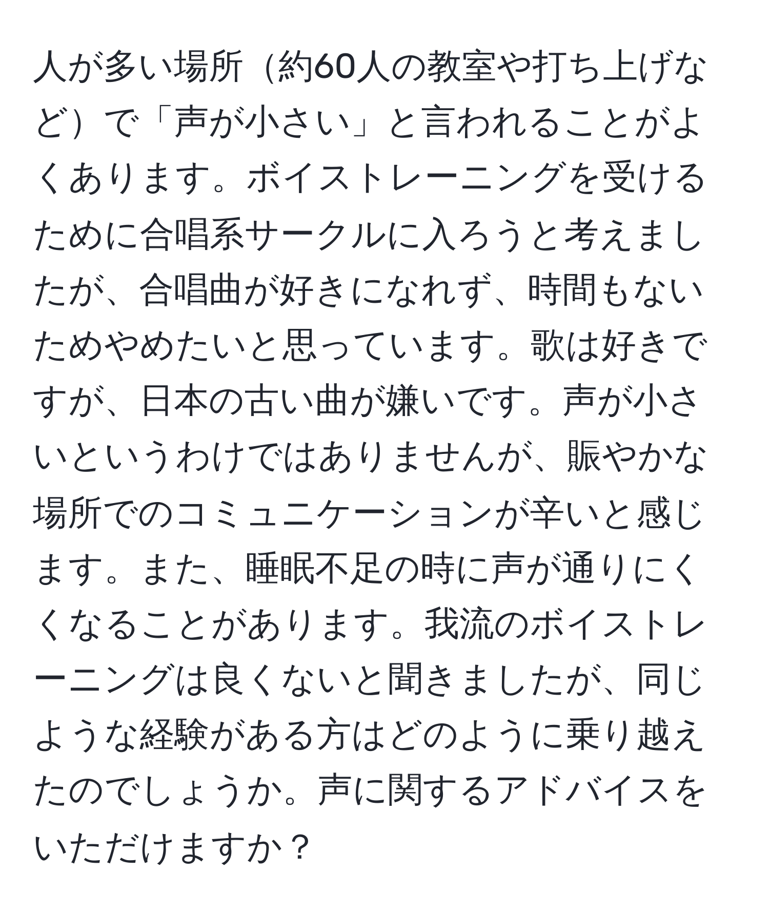 人が多い場所約60人の教室や打ち上げなどで「声が小さい」と言われることがよくあります。ボイストレーニングを受けるために合唱系サークルに入ろうと考えましたが、合唱曲が好きになれず、時間もないためやめたいと思っています。歌は好きですが、日本の古い曲が嫌いです。声が小さいというわけではありませんが、賑やかな場所でのコミュニケーションが辛いと感じます。また、睡眠不足の時に声が通りにくくなることがあります。我流のボイストレーニングは良くないと聞きましたが、同じような経験がある方はどのように乗り越えたのでしょうか。声に関するアドバイスをいただけますか？