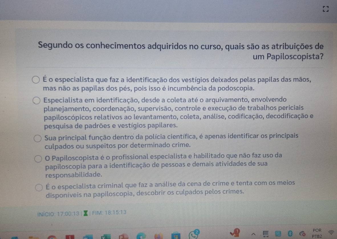 Segundo os conhecimentos adquiridos no curso, quais são as atribuições de
um Papiloscopista?
É o especialista que faz a identificação dos vestígios deixados pelas papilas das mãos,
mas não as papilas dos pés, pois isso é incumbência da podoscopia.
Especialista em identificação, desde a coleta até o arquivamento, envolvendo
planejamento, coordenação, supervisão, controle e execução de trabalhos periciais
papiloscópicos relativos ao levantamento, coleta, análise, codificação, decodificação e
pesquisa de padrões e vestígios papilares.
Sua principal função dentro da polícia científica, é apenas identificar os principais
culpados ou suspeitos por determinado crime.
O Papiloscopista é o profissional especialista e habilitado que não faz uso da
papiloscopia para a identificação de pessoas e demais atividades de sua
responsabilidade.
É o especialista criminal que faz a análise da cena de crime e tenta com os meios
disponíveis na papiloscopia, descobrir os culpados pelos crimes.
INÍCIO: 17:00:13 FIM: 18:15:13
POR
PTB2