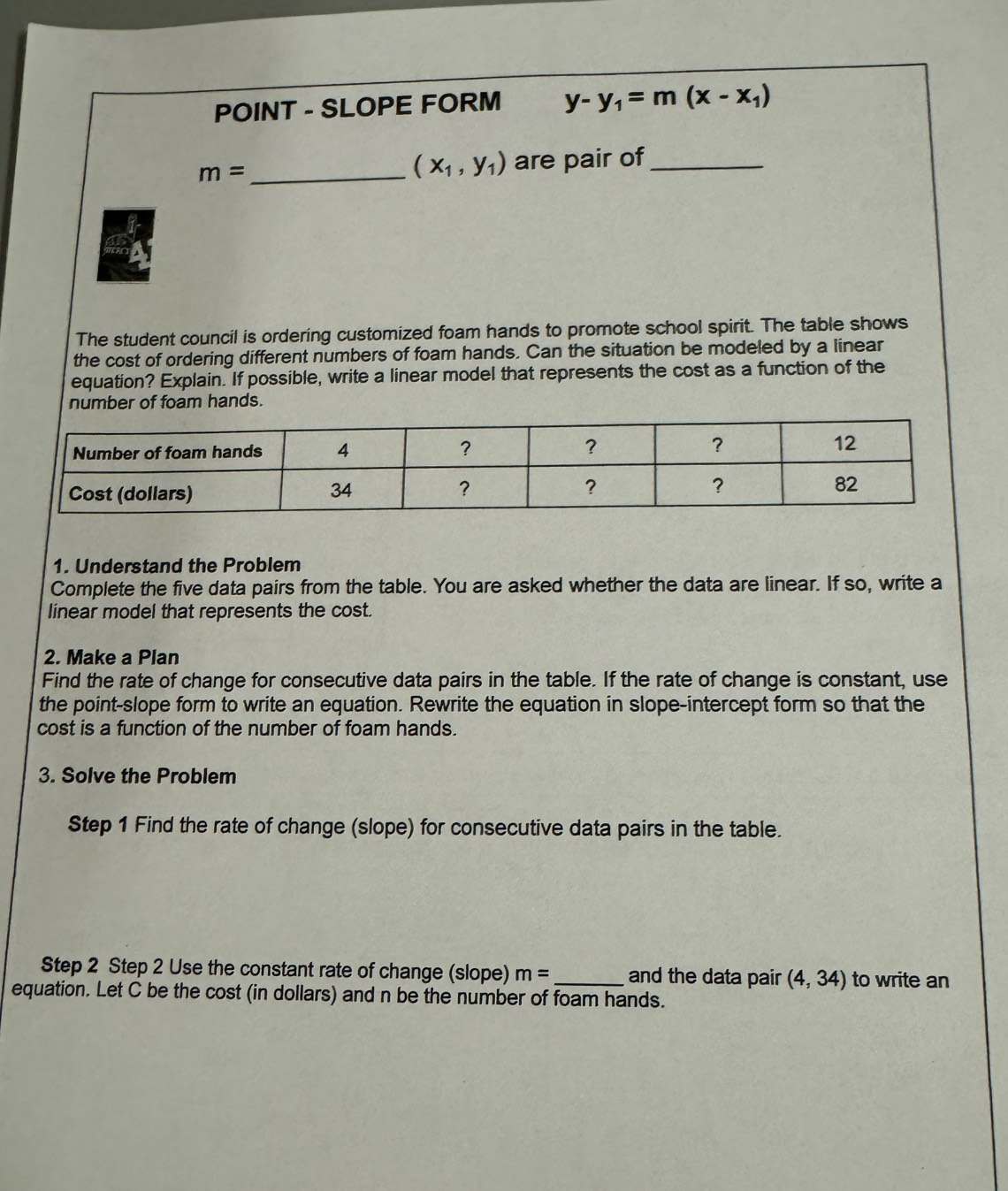 SLOPE FORM y-y_1=m(x-x_1)
(x_1,y_1)
m= _are pair of_ 
The student council is ordering customized foam hands to promote school spirit. The table shows 
the cost of ordering different numbers of foam hands. Can the situation be modeled by a linear 
equation? Explain. If possible, write a linear model that represents the cost as a function of the 
number of foam hands. 
1. Understand the Problem 
Complete the five data pairs from the table. You are asked whether the data are linear. If so, write a 
linear model that represents the cost. 
2. Make a Plan 
Find the rate of change for consecutive data pairs in the table. If the rate of change is constant, use 
the point-slope form to write an equation. Rewrite the equation in slope-intercept form so that the 
cost is a function of the number of foam hands. 
3. Solve the Problem 
Step 1 Find the rate of change (slope) for consecutive data pairs in the table. 
Step 2 Step 2 Use the constant rate of change (slope) m= _ and the data pair (4,34) to write an 
equation. Let C be the cost (in dollars) and n be the number of foam hands.