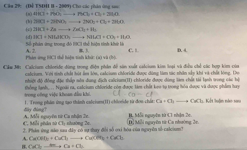 (Đề TSĐH B - 2009) Cho các phản ứng sau:
(a) 4HCl+PbO_2to PbCl_2+Cl_2+2H_2O.
(b) 2HCl+2HNO_3to 2NO_2+Cl_2+2H_2O.
(c) 2HCl+Znto ZnCl_2+H_2.
(d) HCl+NH_4HCO_3to NH_4Cl+CO_2+H_2O.
Số phản ứng trong đó HCl thể hiện tính khử là
A. 2. B. 3. C. 1. D. 4.
Phản ứng HCl thể hiện tính khử: (a) và (b).
Câu 30: Calcium chloride dùng trong điện phân để sản xuất calcium kim loại và điều chế các hợp kim của
calcium. Với tính chất hút ẩm lớn, calcium chloride được dùng làm tác nhân sấy khí và chất lỏng. Do
nhiệt độ đông đặc thấp nên dung dịch calcium(II) chloride được dùng làm chất tải lạnh trong các hệ
thống lạnh,... Ngoài ra, calcium chloride còn được làm chất keo tụ trong hóa dược và dược phẩm hay
trong công việc khoan dầu khí.
1. Trong phản ứng tạo thành calcium(II) chloride từ đơn chất: Ca+Cl_2to CaCl_2. Kết luận nào sau
đây đúng?
A. Mỗi nguyên tử Ca nhận 2e. B. Mỗi nguyên tử Cl nhận 2e.
C. Mỗi phân tử Cl_2 nhường 2e. D. Mỗi nguyên tử Ca nhường 2e.
2. Phản ứng nào sau đây có sự thay đổi số oxi hóa của nguyên tố calcium?
A. Ca(OH)_2+CuCl_2to Cu(OH)_2+CaCl_2.
B. CaCl_2xrightarrow dpacCa+Cl_2.