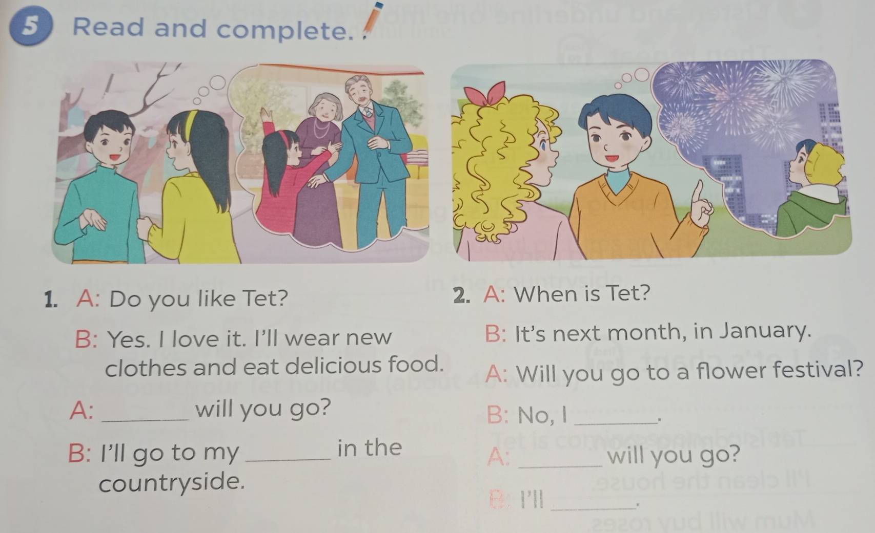 Read and complete. 
1. A: Do you like Tet? 2. A: When is Tet? 
B: Yes. I love it. I'll wear new B: It's next month, in January. 
clothes and eat delicious food. 
A: Will you go to a flower festival? 
A: _will you go? B: No, I_ 
、、 
B: I'll go to my _in the 
A: _will you go? 
countryside. 
B: I'll_ 
。