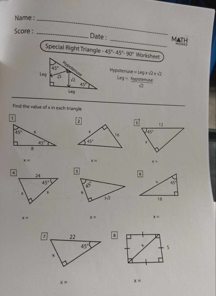 Name :_
Score :_
MATH
Date : _MONKS
Special Right Triangle -45°-45°-90° Worksheet
Hvnot enuse =Leg* sqrt(2)* sqrt(2)
Leg= hypotenuse/sqrt(2) 
Find the value of x in each triangle
1
x=
x=
x=
5
x=
x=
x=
8
x=
x=