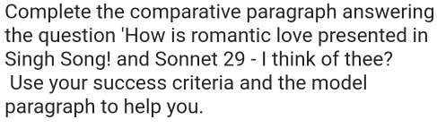 Complete the comparative paragraph answering 
the question 'How is romantic love presented in 
Singh Song! and Sonnet 29 - I think of thee? 
Use your success criteria and the model 
paragraph to help you.