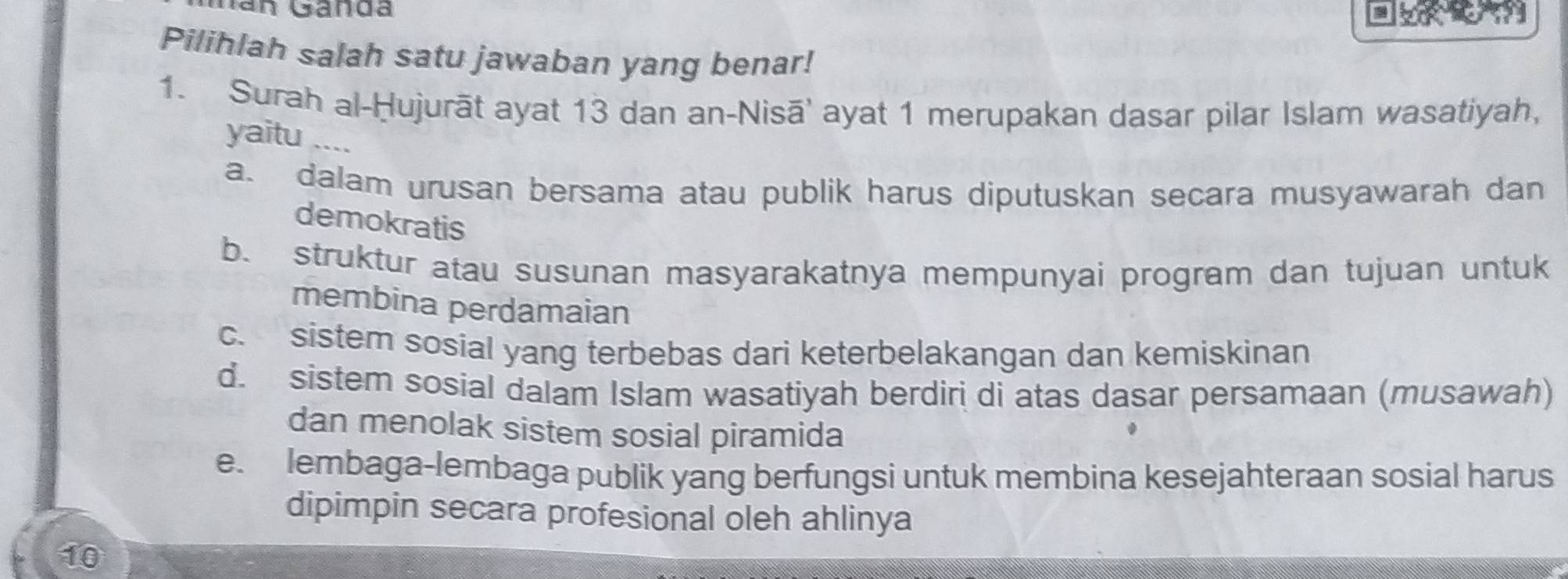 Nan Gánda
Pilihlah salah satu jawaban yang benar!
1. Surah al-Ḥujurāt ayat 13 dan an-Nisā' ayat 1 merupakan dasar pilar Islam wasatiyah,
yaitu ...
a. dalam urusan bersama atau publik harus diputuskan secara musyawarah dan
demokratis
b. struktur atau susunan masyarakatnya mempunyai program dan tujuan untuk
membina perdamaian
c. sistem sosial yang terbebas dari keterbelakangan dan kemiskinan
d. sistem sosial dalam Islam wasatiyah berdiri di atas dasar persamaan (musawah)
dan menolak sistem sosial piramida
e. lembaga-lembaga publik yang berfungsi untuk membina kesejahteraan sosial harus
dipimpin secara profesional oleh ahlinya
10