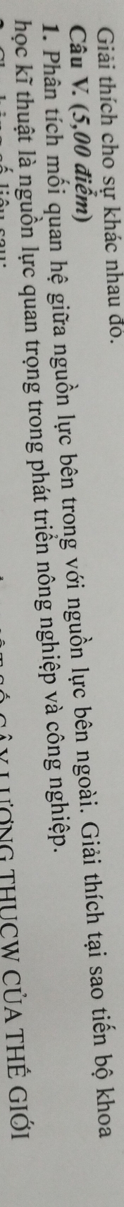 Giải thích cho sự khác nhau đó. 
Câu V. (5,00 điểm) 
1. Phân tích mối quan hệ giữa nguồn lực bên trong với nguồn lực bên ngoài. Giải thích tại sao tiến bộ khoa 
học kĩ thuật là nguồn lực quan trọng trong phát triển nông nghiệp và công nghiệp. 
LươnG THUCW CủA tHế giới