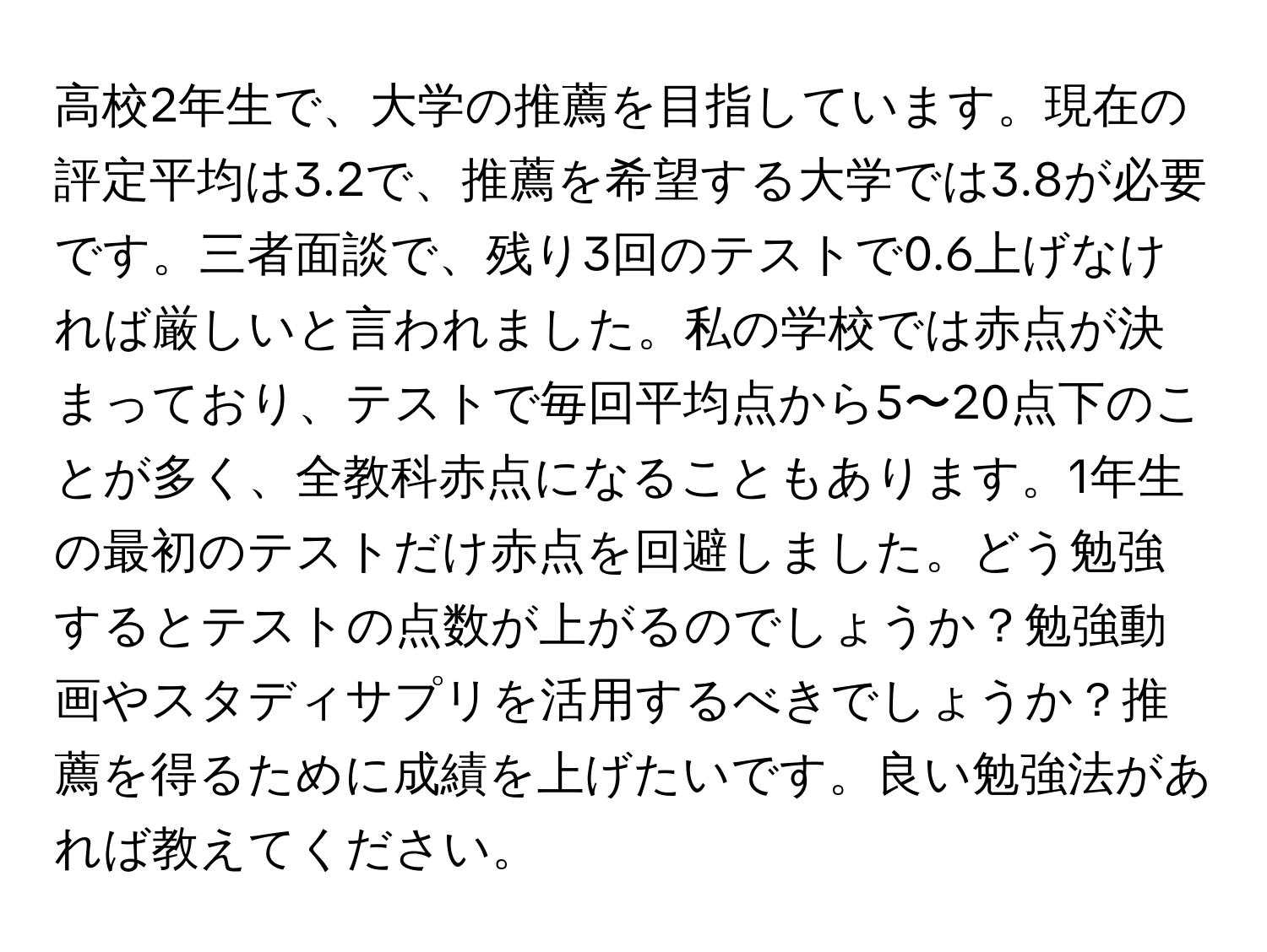 高校2年生で、大学の推薦を目指しています。現在の評定平均は3.2で、推薦を希望する大学では3.8が必要です。三者面談で、残り3回のテストで0.6上げなければ厳しいと言われました。私の学校では赤点が決まっており、テストで毎回平均点から5〜20点下のことが多く、全教科赤点になることもあります。1年生の最初のテストだけ赤点を回避しました。どう勉強するとテストの点数が上がるのでしょうか？勉強動画やスタディサプリを活用するべきでしょうか？推薦を得るために成績を上げたいです。良い勉強法があれば教えてください。