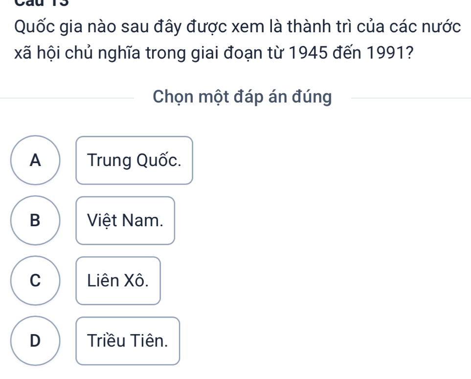 Quốc gia nào sau đây được xem là thành trì của các nước
xã hội chủ nghĩa trong giai đoạn từ 1945 đến 1991?
Chọn một đáp án đúng
A Trung Quốc.
B Việt Nam.
C Liên Xô.
D Triều Tiên.