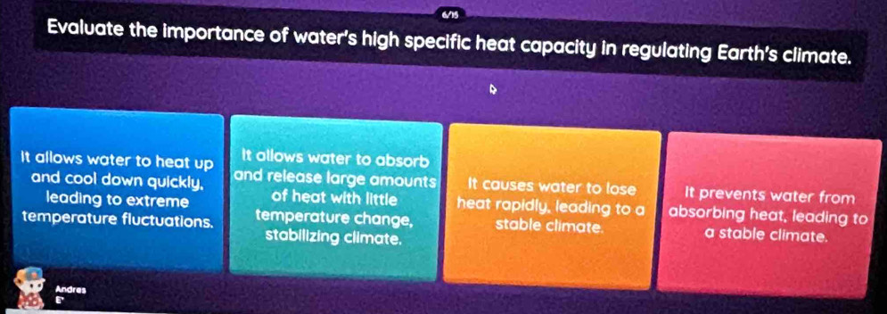 Evaluate the importance of water's high specific heat capacity in regulating Earth's climate.
It allows water to absorb
It allows water to heat up and release large amounts It causes water to lose It prevents water from
and cool down quickly. of heat with little heat rapidly, leading to a absorbing heat, leading to
leading to extreme
temperature fluctuations. temperature change, stable climate. a stable climate.
stabilizing climate.
Andres