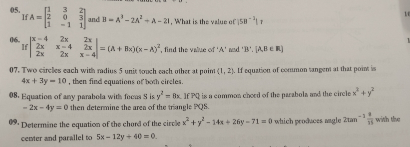 If 
10 
05. A=beginbmatrix 1&3&2 2&0&3 1&-1&1endbmatrix and B=A^3-2A^2+A-2I , What is the value of |5B^(-1)| ？ 
1 
06. beginvmatrix x-4&2x&2x 2x&x-4&2x 2x&2x&x-4endvmatrix =(A+Bx)(x-A)^2 , find the value of ‘ A ’ and ‘E B'.[A,B∈ R]
If 
07. Two circles each with radius 5 unit touch each other at point (1,2). If equation of common tangent at that point is
4x+3y=10 , then find equations of both circles. 
08. Equation of any parabola with focus S is y^2=8x. If PQ is a common chord of the parabola and the circle x^2+y^2
-2x-4y=0 then determine the area of the triangle PQS. 
09· Determine the equation of the chord of the circle x^2+y^2-14x+26y-71=0 which produces angle 2tan^(-1) 8/15  with the 
center and parallel to 5x-12y+40=0.