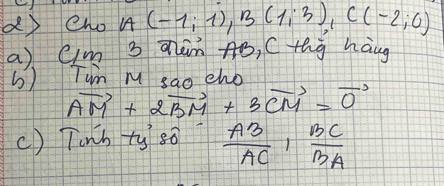 eho A(-1;1), B(1;3), C(-2;0)
a) Cim 3 aàm Aó, Cthg haug 
b) Tun m sao eho
vector AM+2vector BM+3vector CM=vector 0
() Tunh +y sǒ  AB/AC ,  BC/BA 