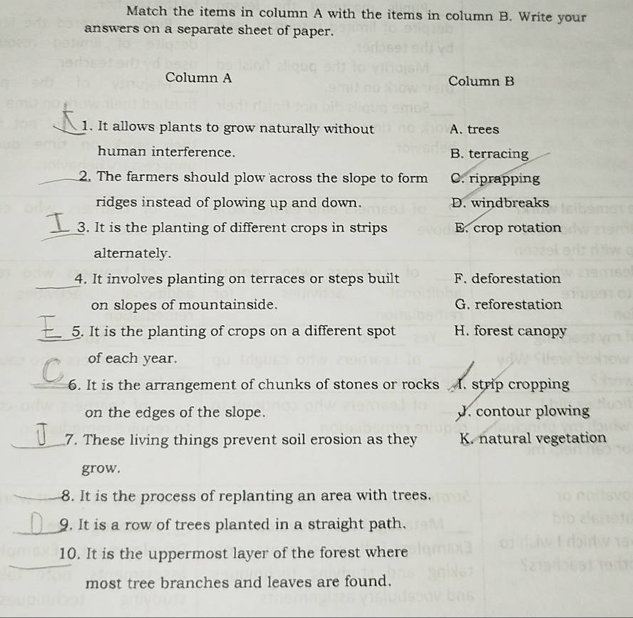 Match the items in column A with the items in column B. Write your
answers on a separate sheet of paper.
Column A Column B
1. It allows plants to grow naturally without A. trees
human interference. B. terracing
2. The farmers should plow across the slope to form C. riprapping
ridges instead of plowing up and down. D. windbreaks
_3. It is the planting of different crops in strips E. crop rotation
alternately.
_
4. It involves planting on terraces or steps built F. deforestation
on slopes of mountainside. G. reforestation
_
5. It is the planting of crops on a different spot H. forest canopy
of each year.
_6. It is the arrangement of chunks of stones or rocks I. strip cropping
on the edges of the slope. J. contour plowing
_7. These living things prevent soil erosion as they K. natural vegetation
grow.
_8. It is the process of replanting an area with trees.
_9. It is a row of trees planted in a straight path.
_
10. It is the uppermost layer of the forest where
most tree branches and leaves are found.