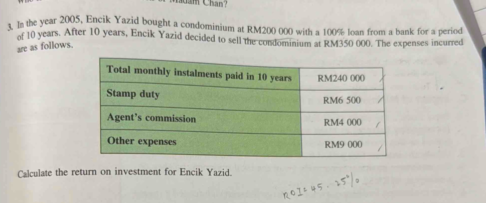 Madam Chan? 
3. In the year 2005, Encik Yazid bought a condominium at RM200 000 with a 100% loan from a bank for a period 
of 10 years. After 10 years, Encik Yazid decided to sell the condominium at RM350 000. The expenses incurred 
are as follows. 
Calculate the return on investment for Encik Yazid.