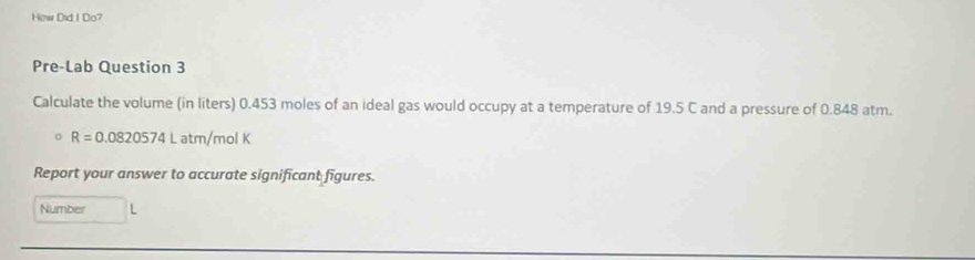 How Did I Do? 
Pre-Lab Question 3 
Calculate the volume (in liters) 0.453 moles of an ideal gas would occupy at a temperature of 19.5 C and a pressure of 0.848 atm.
R=0.0820574Latm/molK
Report your answer to accurate significant figures. 
Number